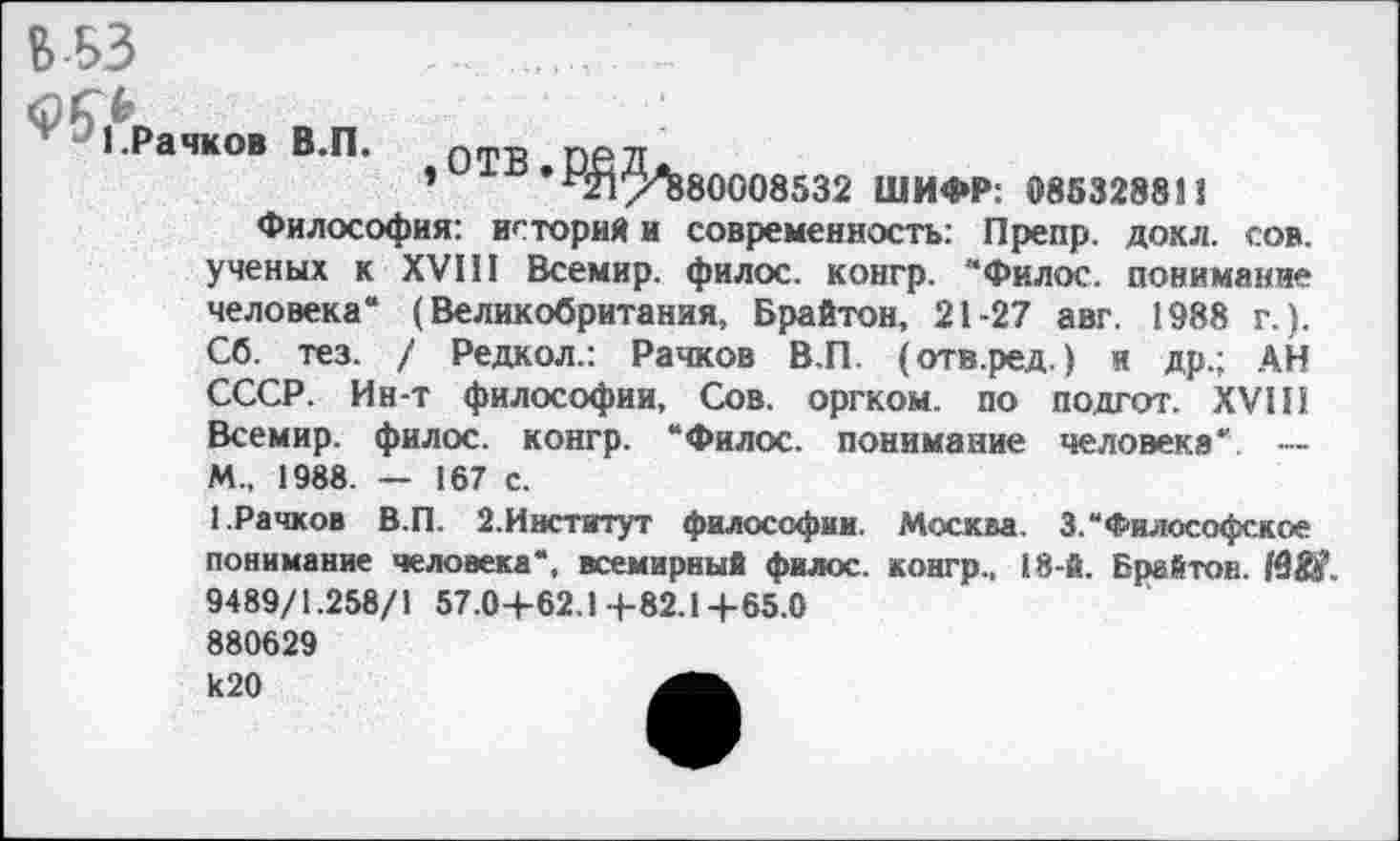 ﻿В-БЗ ......................
л г*
1.Рачков В.П.	о ТВ. ОВД л,
’	^21/^880008532 ШИФР: 085328811
Философия: историй и современность: Препр. дохл. сов. ученых к XVIII Всемир. филос. коигр. “Филос. понимание человека“ (Великобритания, Брайтон, 21-27 авг. 1988 г.). Сб. тез. / Редкол.: Рачков В.П. (отв.ред.) и др.; АН СССР. Ин-т философии, Сов. оргком. по подгот. XVIII Всемир. филос. конгр. “Филос. понимание человека' --М„ 1988. — 167 с.
1.Рачков В.П. 2.Институт философии. Москва. 3.“ Философское понимание человека“, всемирный филос. контр., 18-й. Брайтон. 19&’. 9489/1.258/1 57.0-4-62.14-82.1+65.0 880629 к20